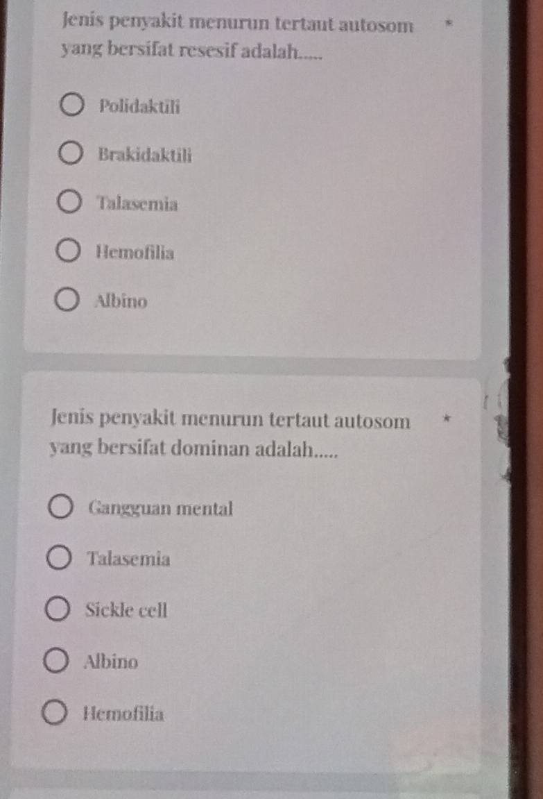 Jenis penyakit menurun tertaut autosom
yang bersifat resesif adalah.....
Polidaktili
Brakidaktili
Talasemia
Hemofilia
Albino
Jenis penyakit menurun tertaut autosom
yang bersifat dominan adalah.....
Gangguan mental
Talasemia
Sickle cell
Albino
Hemofilia