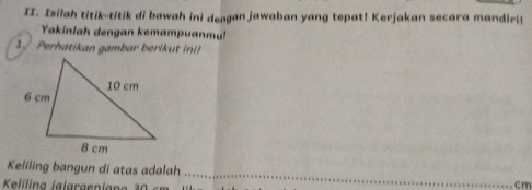 Isilah titik-titik di bawah ini dengan jawaban yang tepat! Kerjakan secara mandiri! 
Yakinlah dengan kemampuanmul 
erhatikan gambar beri i 
Keliling bangun di atas adalah _ cm
Keliling jalargenian