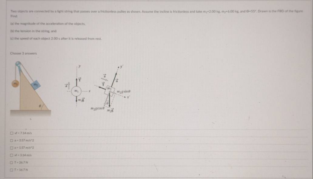 Two objects are-connected by a light string that passes over a frictionless pulley as shown. Assume the incline is frictionless and take m_1=2.00kg. m_2=6.00kg and θ =55° Drawn is the FBD of the figune.
Finit
(a) the magnitude of the acceleration of the objects
(b) the tension in the string, and
(c) the speed of each object 2:00 s after it is released from rest.
Choose 3 answers
y
y
frac vector avector r π
, m; m_2gsin θ
m_2
m_1 x
x
m_1vector g
θ
vector 28
、
vt=7.14m/s
a=3.57m/s^(wedge)2
a=1.57m/s^(wedge)2
xt=2.14m/s
T=26.7N
T=16.7N