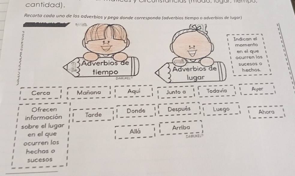 cantidad). constancias (modo, logar, fempo, 
Recorta cada uno de los adverbios y pega donde corresponda (adverbios tiempo o adverbios de lugar) 
Indican el 1 
mamento 
en el que 
ocurren los 
sucesos o 
hechos. 
Cerca Mañana  Aqui Junto a Todavía Ayer 
Ofrecen 
información Tarde Donde Después Luego Ahora 
sobre el lugar 
en el que Allá Arriba 
DABUKELS 
ocurren los 
hechos o 
sucesos