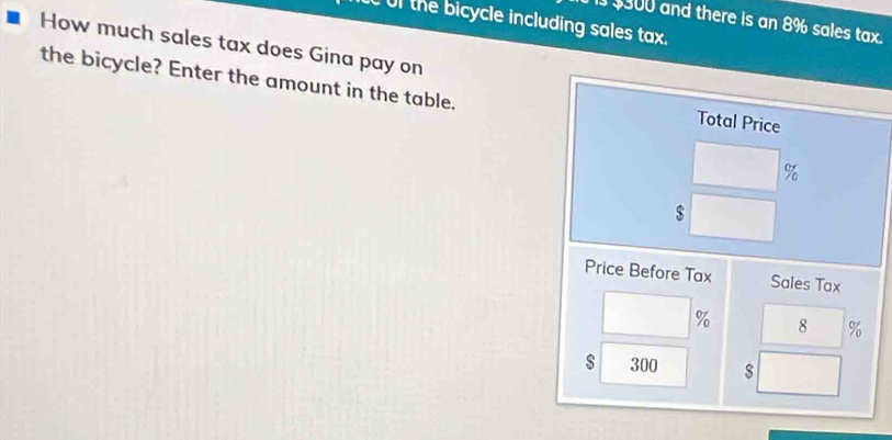 Of the bicycle including sales tax. 
Is $300 and there is an 8% sales tax. 
How much sales tax does Gina pay on 
the bicycle? Enter the amount in the table. 
Total Price
%
$
Price Before Tax Sales Tax
% 8 %
$ 300 s