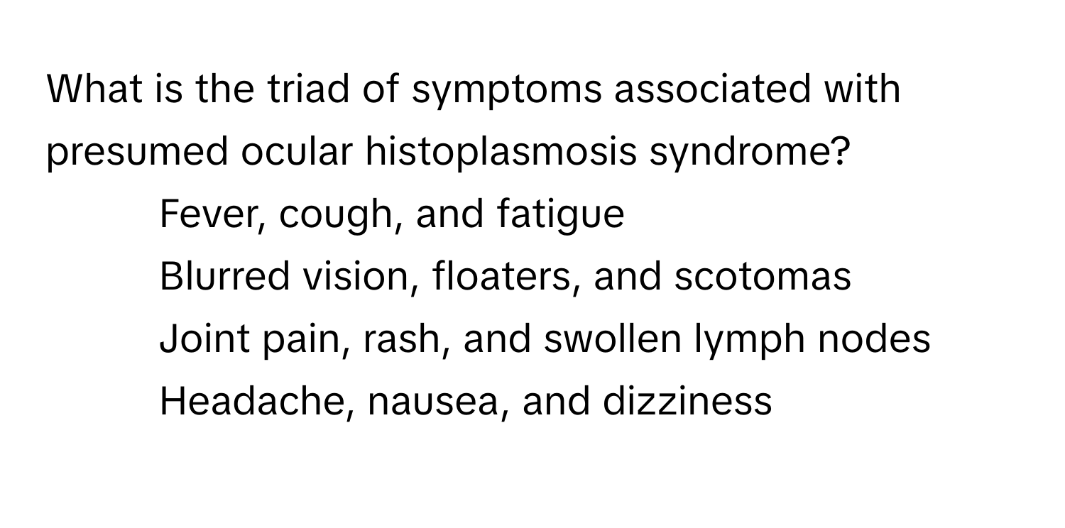 What is the triad of symptoms associated with presumed ocular histoplasmosis syndrome?

1) Fever, cough, and fatigue 
2) Blurred vision, floaters, and scotomas 
3) Joint pain, rash, and swollen lymph nodes 
4) Headache, nausea, and dizziness