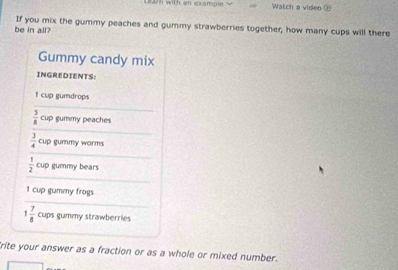 Learn with an example Watch a video ⑥ 
be in all? If you mix the gummy peaches and gummy strawberries together, how many cups will there 
Gummy candy mix 
INGREDIENTS:
1 cup gumdrops
 5/8  cup gummy peaches
 3/4  cup gummy worms
 1/2  cup gummy bears 
1 cup gummy frogs
1 7/8  cups gummy strawberries 
rite your answer as a fraction or as a whole or mixed number.