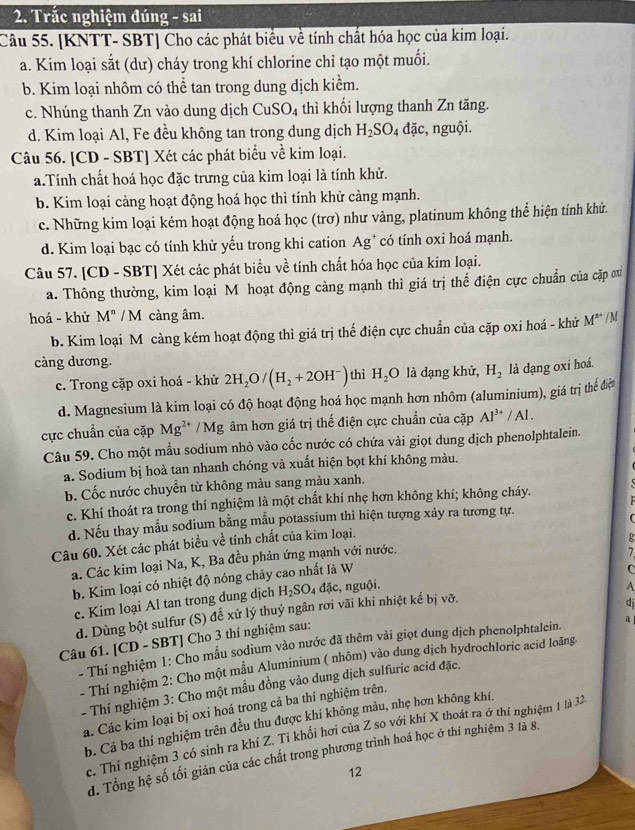 Trắc nghiệm đúng - sai
Câu 55. [KNTT- SBT] Cho các phát biểu về tính chất hóa học của kim loại.
a. Kim loại sắt (dư) cháy trong khí chlorine chỉ tạo một muối.
b. Kim loại nhôm có thể tan trong dung dịch kiểm.
c. Nhúng thanh Zn vào dung dịch CuSO_4 thì khối lượng thanh Zn tăng.
d. Kim loại Al, Fe đều không tan trong dung dịch H_2SO_4dac nguội.
Câu 56. [CD - SBT] Xét các phát biểu về kim loại.
a.Tính chất hoá học đặc trưng của kim loại là tính khử.
b. Kim loại càng hoạt động hoá học thì tính khử cảng mạnh.
c. Những kim loại kém hoạt động hoá học (trơ) như vàng, platinum không thể hiện tính khử.
d. Kim loại bạc có tính khử yếu trong khi cation Ag* có tính oxi hoá mạnh.
Câu 57. [CD - SBT] Xét các phát biểu về tính chất hóa học của kim loại.
a. Thông thường, kim loại M hoạt động cảng mạnh thì giá trị thế điện cực chuẩn của cặp ơu
hoá - khử M^n/M I càng âm.
b. Kim loại M càng kém hoạt động thì giá trị thế điện cực chuẩn của cặp oxi hoá - khử M^(s+)/M
càng dương.
c. Trong cặp oxi hoá - khử 2H_2O/(H_2+2OH^-) thì H_2O là dạng khử, H_2 là dạng oxi hoá.
d. Magnesium là kim loại có độ hoạt động hoá học mạnh hơn nhôm (aluminium), giá trị thể đệ
cực chuẩn của cặp Mg^(2+) / Mg âm hơn giá trị thế điện cực chuẩn của cặp Al^(3+)/Al.
Câu 59. Cho một mẫu sodium nhỏ vào cốc nước có chứa vài giọt dung dịch phenolphtalein.
a. Sodium bị hoà tan nhanh chóng và xuất hiện bọt khí không màu.
b. Cốc nước chuyền từ không màu sang màu xanh.
c. Khí thoát ra trong thí nghiệm là một chất khí nhẹ hơn không khí; không cháy.
d. Nếu thay mẫu sodium bằng mẫu potassium thì hiện tượng xây ra tương tự.  

Câu 60. Xét các phát biểu về tính chất của kim loại.
a. Các kim loại Na, K, Ba đều phản ứng mạnh với nước.
7
C
b. Kim loại có nhiệt độ nóng chảy cao nhất là W R
c. Kim loại Al tan trong dung dịch H_2SO_4 đặc, nguội,
A
d. Dùng bột sulfur (S) đề xử lý thuỷ ngân rơi vãi khi nhiệt kế bị vỡ.
dj
Câu 61. [CD - SBT] Cho 3 thí nghiệm sau:
- Thí nghiệm 1: Cho mẫu sodium vào nước đã thêm vài giọt dung dịch phenolphtalein. a 
- Thí nghiệm 2: Cho một mẫu Aluminium ( nhôm) vào dung dịch hydrochloric acid loãng
- Thí nghiệm 3: Cho một mầu đồng vào dung dịch sulfuric acid đặc.
a. Các kim loại bị oxi hoá trong cả ba thí nghiệm trên.
b. Cả ba thí nghiệm trên đều thu được khí không mâu, nhẹ hơn không khí.
c. Thí nghiệm 3 có sinh ra khí Z. Tỉ khổi hơi của Z so với khí X thoát ra ở thí nghiệm 1 là 32.
d. Tổng hệ số tối giản của các chất trong phương trình hoá học ở thí nghiệm 3 là 8.
12