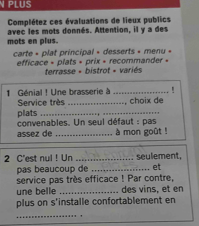 PLUS 
Complétez ces évaluations de lieux publics 
avec les mots donnés. Attention, il y a des 
mots en plus. 
carte « plat principal » desserts » menu « 
efficace » plats » prix » recommander » 
terrasse • bistrot » variés 
1 Génial ! Une brasserie à _! 
Service très _, choix de 
plats_ 
convenables. Un seul défaut : pas 
assez de _à mon goût ! 
2 C'est nul ! Un _seulement, 
pas beaucoup de _et 
service pas très efficace ! Par contre, 
une belle _des vins, et en 
plus on s’installe confortablement en 
_