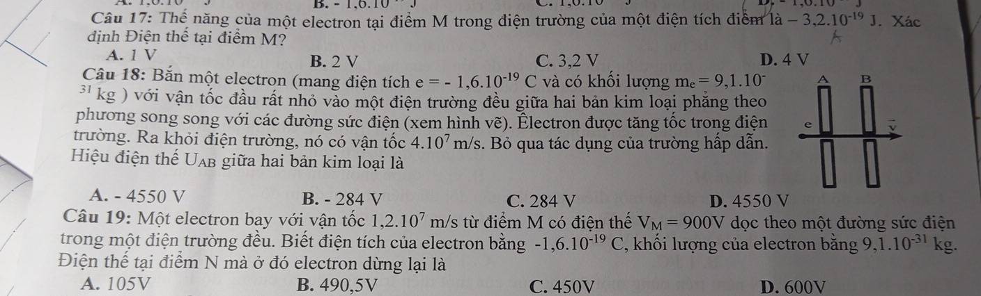 -1.0.10. 
Câu 17: Thể năng của một electron tại điểm M trong điện trường của một điện tích điểm 1a-3,2.10^(-19)J. Xác
định Điện thế tại điểm M?
A. 1 V B. 2 V C. 3,2 V D. 4 V
Câu 18: Bắn một electron (mang điện tích e=-1,6.10^(-19)C và có khối lượng m_e=9,1.10^-
31 kg ) với vận tốc đầu rất nhỏ vào một điện trường đều giữa hai bản kim loại phăng theo
phương song song với các đường sức điện (xem hình vẽ). Électron được tăng tốc trong điện
trường. Ra khỏi điện trường, nó có vận tốc 4.10^7 m/ /s. Bỏ qua tác dụng của trường hấp dẫn.
Hiệu điện thế U_AB giữa hai bản kim loại là
A. - 4550 V B. - 284 V C. 284 V D. 4550 V
Câu 19: Một electron bay với vận tốc 1,2.10^7m/s từ điểm M có điện thế V_M=900V dọc theo một đường sức điện
trong một điện trường đều. Biết điện tích của electron bằng -1, 6.10^(-19)C , khối lượng của electron bằng 9, 1.10^(-31) kg.
Điện thế tại điểm N mà ở đó electron dừng lại là
A. 105V B. 490,5V C. 450V D. 600V