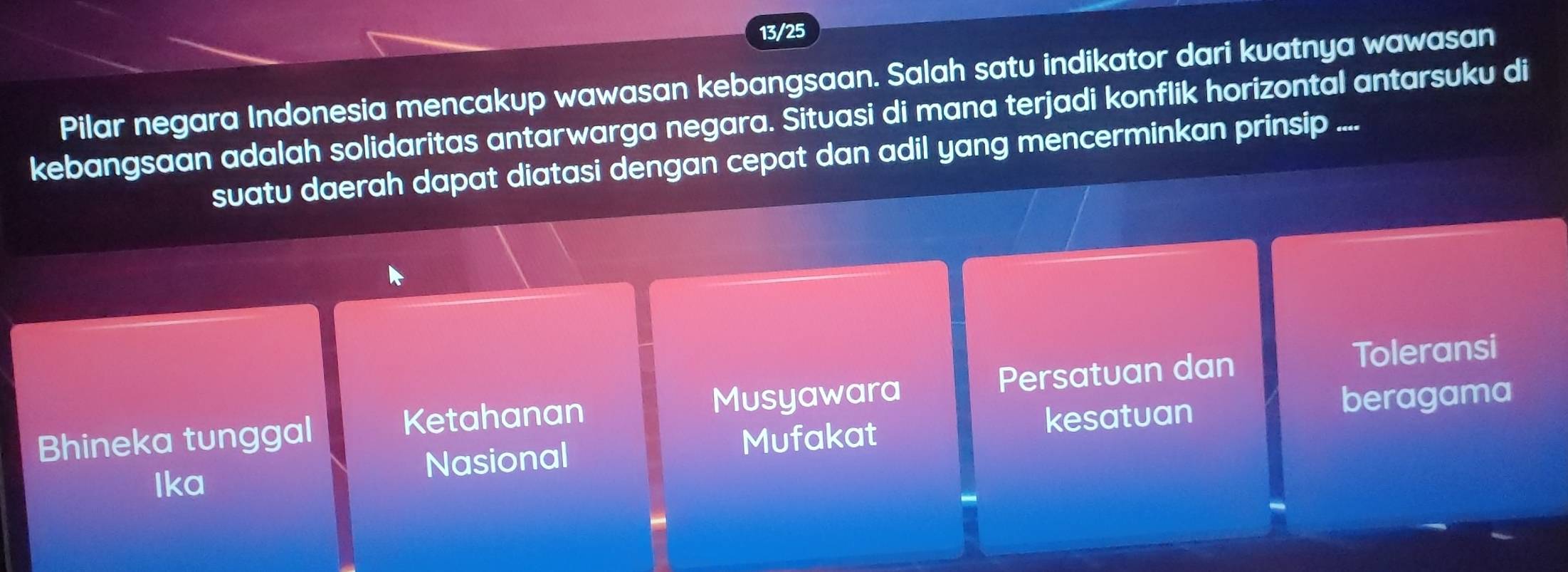 13/25
Pilar negara Indonesia mencakup wawasan kebangsaan. Salah satu indikator dari kuatnya wawasan
kebangsaan adalah solidaritas antarwarga negara. Situasi di mana terjadi konflik horizontal antarsuku di
suatu daerah dapat diatasi dengan cepat dan adil yang mencerminkan prinsip ....
Bhineka tunggal Ketahanan Musyawara Persatuan dan
Toleransi
Mufakat kesatuan beragama
Ika Nasional