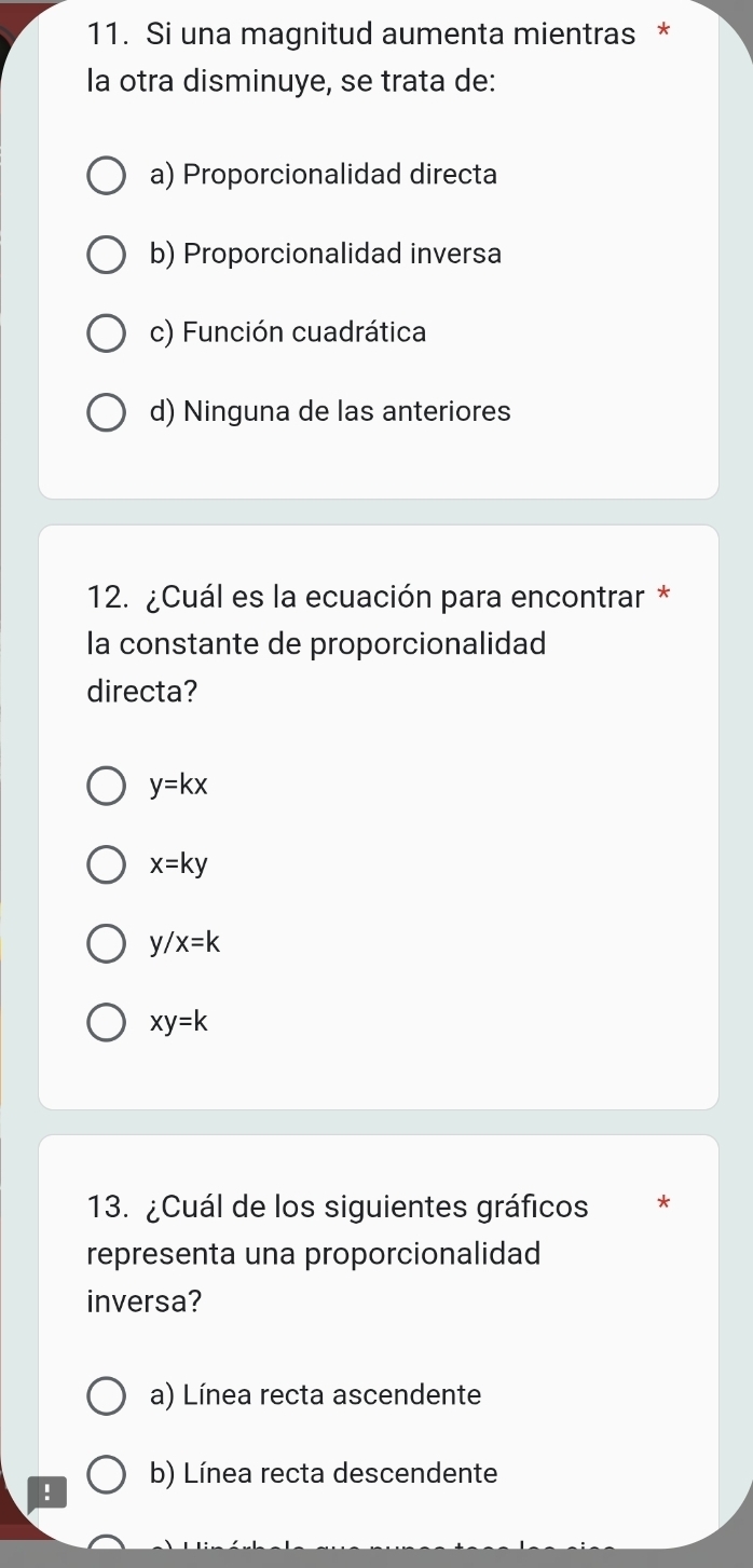 Si una magnitud aumenta mientras *
la otra disminuye, se trata de:
a) Proporcionalidad directa
b) Proporcionalidad inversa
c) Función cuadrática
d) Ninguna de las anteriores
12. ¿Cuál es la ecuación para encontrar *
la constante de proporcionalidad
directa?
y=kx
x=ky
y/x=k
xy=k
13. ¿Cuál de los siguientes gráficos *
representa una proporcionalidad
inversa?
a) Línea recta ascendente
! b) Línea recta descendente