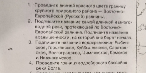 Πρовеρдητе лиηией κрасного цвеτа границу 
крулнеге природного района —- Восточно- 
ΕEврoпeйскoй (Русской) равнины, 
2. Подгишиτе название самой длинной и много- 
Βодной реки, проτеκаюшεй пο Βοсτочно- 
Εропейской равнине. Πодлишиτе название 
Βозвышенности, на Κотόрой она берет начало. 
3、 Подлишите названия водохранилишц: Ρыбии- 
ское, Γοрьκовское, Κуйбыιевскоθ, Сараτов- 
ское, Волгрградскре, Цимлянское, Камсков 
и Нихкнекамское。 
4. Проведите границуводосборного бассейнв 
реки Волга.