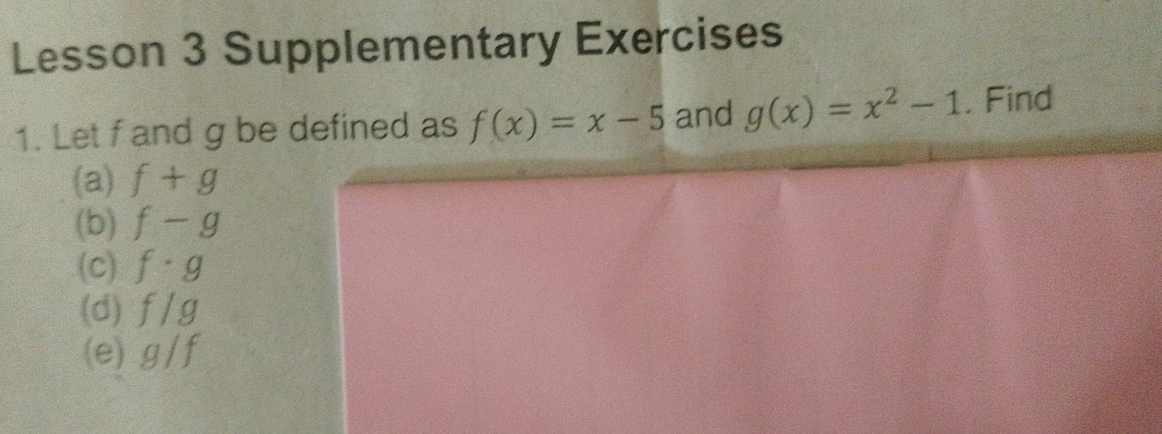 Lesson 3 Supplementary Exercises 
1. Let f and g be defined as f(x)=x-5 and g(x)=x^2-1. Find 
(a) f+g
(b) f-g
(c) f· g
(d) f/g
(e) g/f