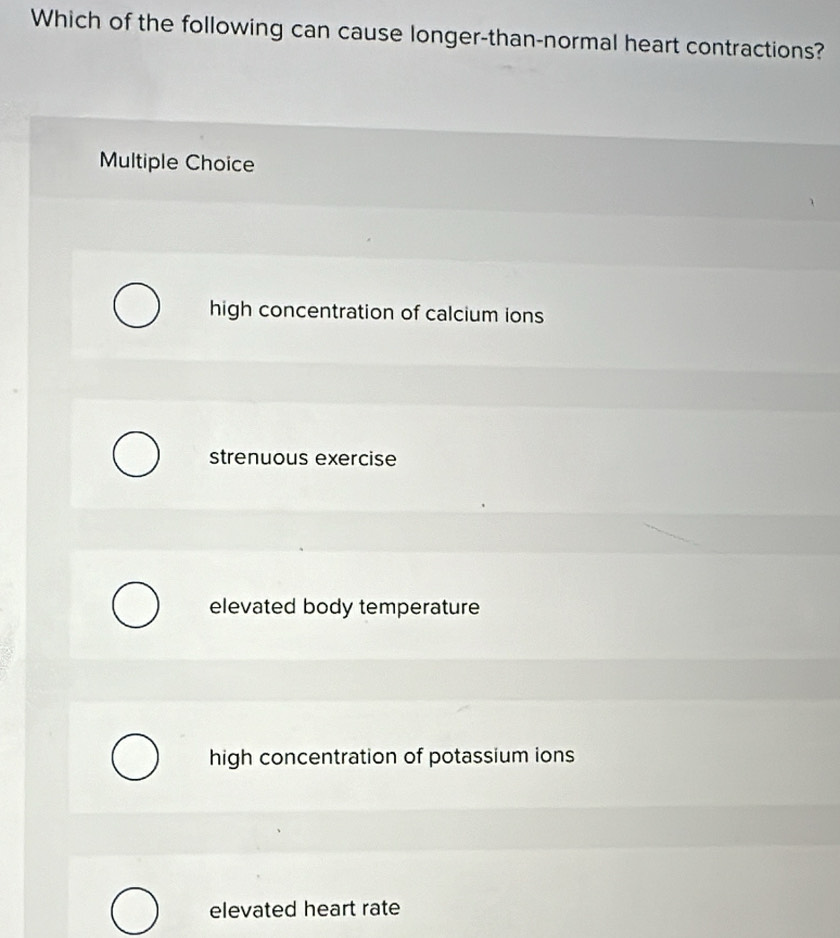 Which of the following can cause longer-than-normal heart contractions?
Multiple Choice
high concentration of calcium ions
strenuous exercise
elevated body temperature
high concentration of potassium ions
elevated heart rate