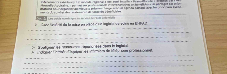 intervenants extérieurs). Un module régional a été aussi installé « Paaco-Globule » proposé par lARS 
Nouvelle-Aquitaine. Il permet aux professionnels intervenant chez un bénéficiaire de partager des infor- 
mations pour organiser au mieux sa prise en charge avec un agenda partagé avec les principaux évène- 
_ 
ments du suivi et des rendez-vous de santé du bénéficiaire. 
Doc. 4 Les outils numérique au service de l'aide à domicile 
_ 
Citer l'intérêt de la mise en place d'un logiciel de soins en EHPAD. 
_ 
_ 
_ 
Souligner les ressources répertoriées dans le logiciel. 
_ 
Indiquer l'intérêt d'équiper les infirmiers de téléphone professionnel. 
_ 
_ 
_