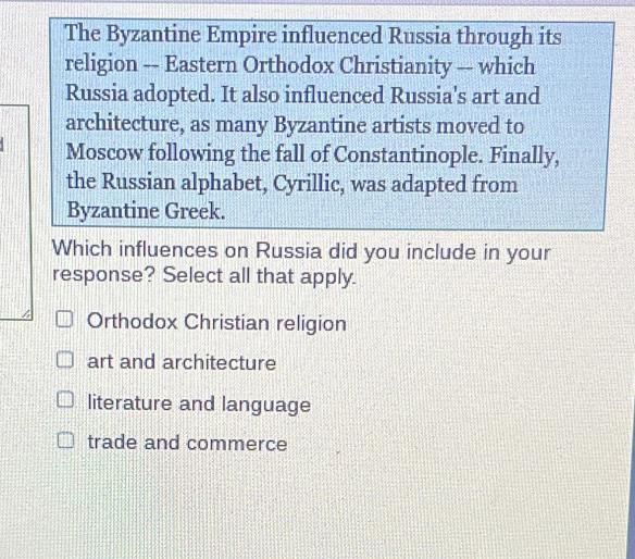 The Byzantine Empire influenced Russia through its
religion -- Eastern Orthodox Christianity -- which
Russia adopted. It also influenced Russia's art and
architecture, as many Byzantine artists moved to
Moscow following the fall of Constantinople. Finally,
the Russian alphabet, Cyrillic, was adapted from
Byzantine Greek.
Which influences on Russia did you include in your
response? Select all that apply.
Orthodox Christian religion
art and architecture
literature and language
trade and commerce