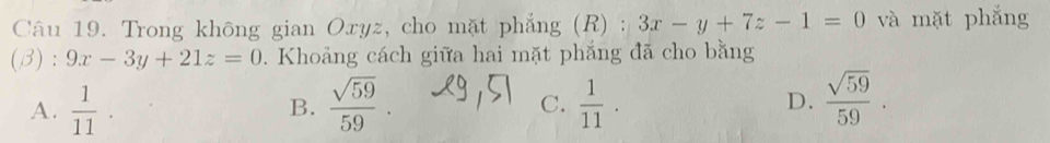 Trong không gian Oxyz, cho mặt phẳng (R) : 3x-y+7z-1=0 và mặt phắng
(B) : 9x-3y+21z=0. Khoảng cách giữa hai mặt phắng đã cho bằng
A.  1/11 .  sqrt(59)/59 .  1/11 . D.  sqrt(59)/59 . 
B.
C.