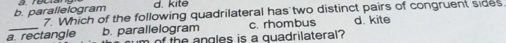 b. parallelogram
d. kite
7. Which of the following quadrilateral has two distinct pairs of congruent sides.
a. rectangle b. parallelogram c. rhombus
d. kite
of the angles is a quadrilateral?
