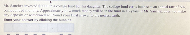 Mr. Sanchez invested $5000 in a college fund for his daughter. The college fund earns interest at an annual rate of 5%,
compounded monthly. Approximately how much money will be in the fund in 15 years, if Mr. Sanchez does not make
any deposits or withdrawals? Round your final answer to the nearest tenth.
Enter your answer by clicking the bubbles.