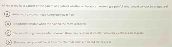 When asked by a patient or the parent of a patient whether ambulatory monitoring is painful, what would be your best response?
A Ambulatory monitoring is completely pain free.
B) It is uncomfortable when the hair on the chest is shaved.
C ) The monitoring is not painful; however, there may be some discomfort while the electrodes are in place.
D) The only pain you will feel is from the electrodes that are placed on the chest.