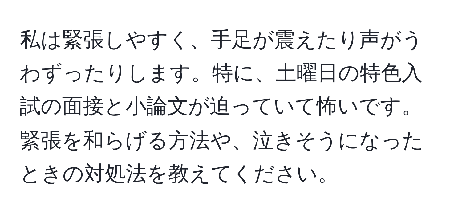 私は緊張しやすく、手足が震えたり声がうわずったりします。特に、土曜日の特色入試の面接と小論文が迫っていて怖いです。緊張を和らげる方法や、泣きそうになったときの対処法を教えてください。