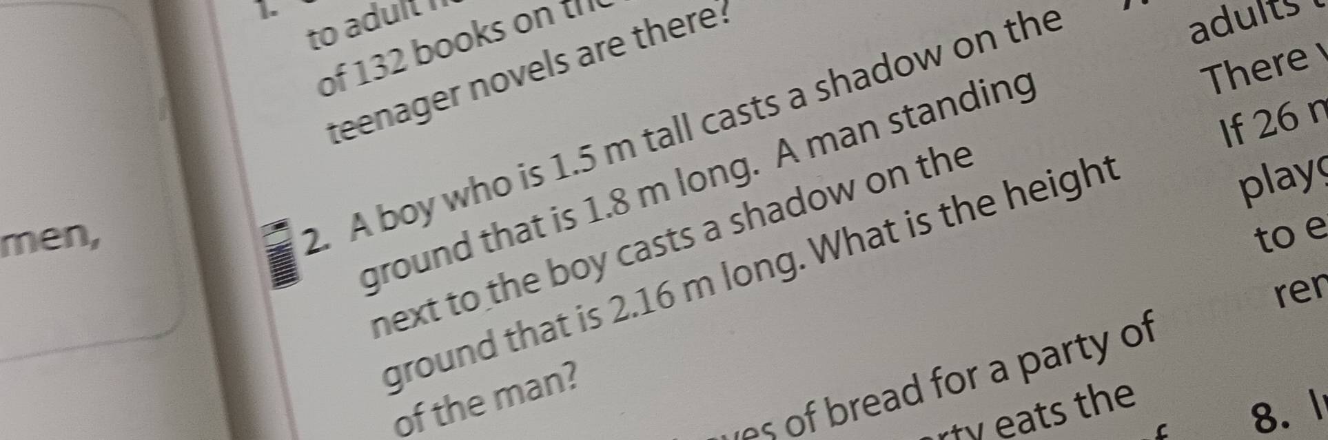 to adult I 
of 132 books on ' 
There 
teenager novels are there. 
If 26 n 
2. A boy who is 1.5 m tall casts a shadow on the 
adults 
play 
ground that is 1.8 m long. A man standing 
men, to e 
next to the boy casts a shadow on the 
ground that is 2.16 m long. What is the height 
rer 
o read for a party of 
of the man? 
ats the 
C 8. l