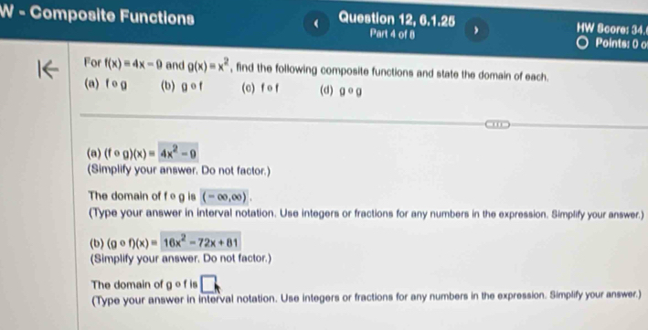 Composite Functions Question 12, 6.1.25 HW Score: 34. 
Part 4 of 8 Points: 0 o 
For f(x)=4x-9 and g(x)=x^2 , find the following composite functions and state the domain of each. 
(a) fo g (b) gcirc f (c) f o f (d) gcirc g

(a) (fcirc g)(x)=4x^2-9
(Simplify your answer. Do not factor.) 
The domain of f e g is (-∈fty ,∈fty ). 
(Type your answer in interval notation. Use integers or fractions for any numbers in the expression. Simplify your answer.) 
(b) (gcirc f)(x)=16x^2-72x+81
(Simplify your answer. Do not factor.) 
The domain of g o f is □. 
(Type your answer in interval notation. Use integers or fractions for any numbers in the expression. Simplify your answer.)