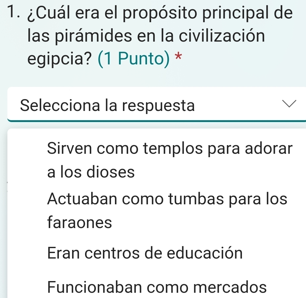 ¿Cuál era el propósito principal de
las pirámides en la civilización
egipcia? (1 Punto) *
Selecciona la respuesta
Sirven como templos para adorar
a los dioses
Actuaban como tumbas para los
faraones
Eran centros de educación
Funcionaban como mercados