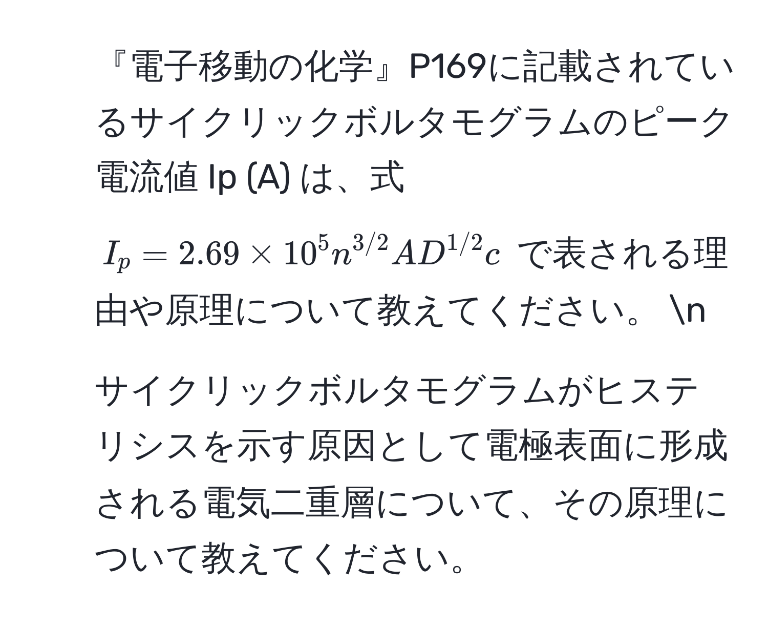 『電子移動の化学』P169に記載されているサイクリックボルタモグラムのピーク電流値 Ip (A) は、式 $I_p = 2.69 * 10^(5 n^3/2) A D^(1/2) c$ で表される理由や原理について教えてください。 n
2. サイクリックボルタモグラムがヒステリシスを示す原因として電極表面に形成される電気二重層について、その原理について教えてください。