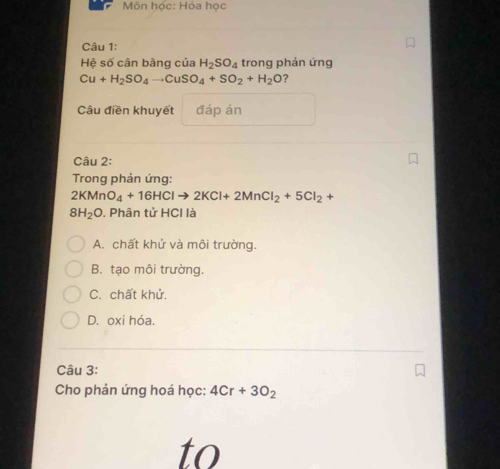 Môn học: Hóa học
Câu 1:
Hệ số cân bằng của H_2SO_4 trong phản ứng
Cu+H_2SO_4to CuSO_4+SO_2+H_2O ?
Câu điền khuyết đáp án
Câu 2:
Trong phản ứng:
2KMnO_4+16HClto 2KCl+2MnCl_2+5Cl_2+
8H_2O. Phân tử HCl là
A. chất khử và môi trường.
B. tạo môi trường.
C. chất khử.
D. oxi hóa.
_
Câu 3:
Cho phản ứng hoá học: 4Cr+3O_2
to