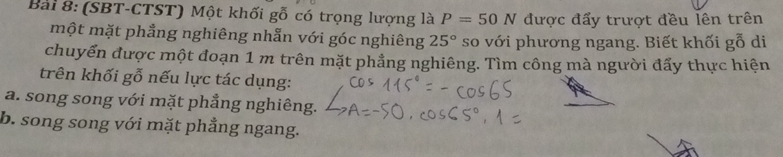 (SBT-CTST) Một khối gỗ có trọng lượng là P=50N được đẩy trượt đều lên trên 
một mặt phẳng nghiêng nhẫn với góc nghiêng 25° so với phương ngang. Biết khối gỗ di 
chuyển được một đoạn 1 m trên mặt phẳng nghiêng. Tìm công mà người đẩy thực hiện 
trên khối gỗ nếu lực tác dụng: 
a. song song với mặt phẳng nghiêng. 
b. song song với mặt phẳng ngang.