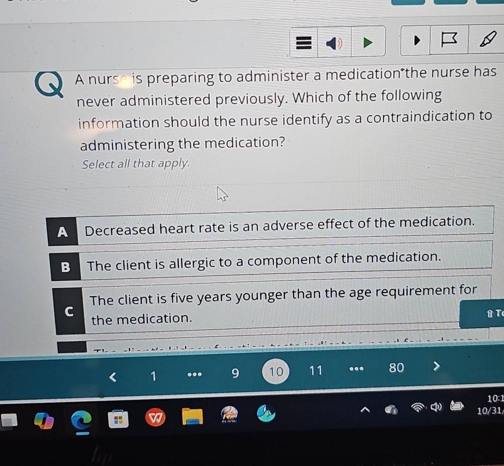 A nurse is preparing to administer a medication the nurse has
never administered previously. Which of the following
information should the nurse identify as a contraindication to
administering the medication?
Select all that apply.
A Decreased heart rate is an adverse effect of the medication.
B The client is allergic to a component of the medication.
The client is five years younger than the age requirement for
the medication.
. - : -
1 ... 9 10 11 ... 80
10:1
10/31/