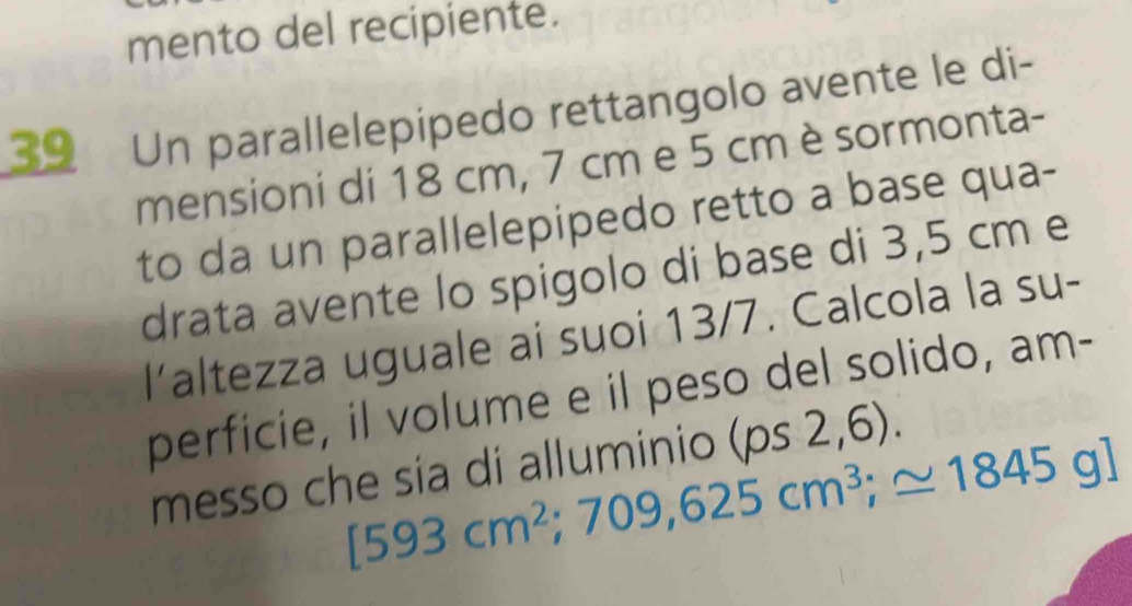 mento del recipiente. 
39 Un parallelepipedo rettangolo avente le di- 
mensioni di 18 cm, 7 cm e 5 cm è sormonta- 
to da un parallelepipedo retto a base qua- 
drata avente lo spigolo di base di 3,5 cm e 
altezza uguale ai suoi 13/7. Calcola la su- 
perficie, il volume e il peso del solido, am- 
messo che sía di alluminio (ps2,6).
[593cm^2;709,625cm^3;≌ 1845g]