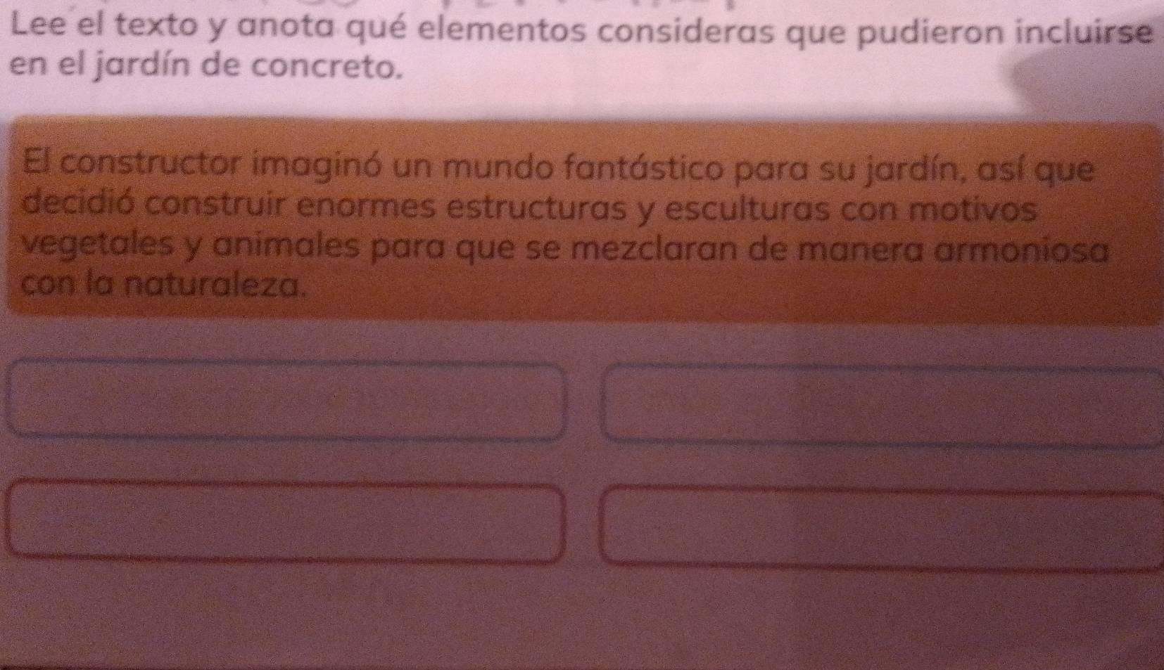 Lee el texto y anota qué elementos consideras que pudieron incluirse 
en el jardín de concreto. 
El constructor imaginó un mundo fantástico para su jardín, así que 
decidió construir enormes estructuras y esculturas con motivos 
vegetales y animales para que se mezclaran de manera armoniosa 
con la naturaleza.