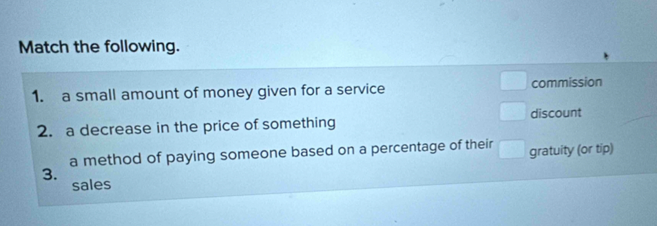 Match the following. 
1. a small amount of money given for a service commission 
discount 
2. a decrease in the price of something 
a method of paying someone based on a percentage of their^ gratuity (or tip) 
3. 
sales