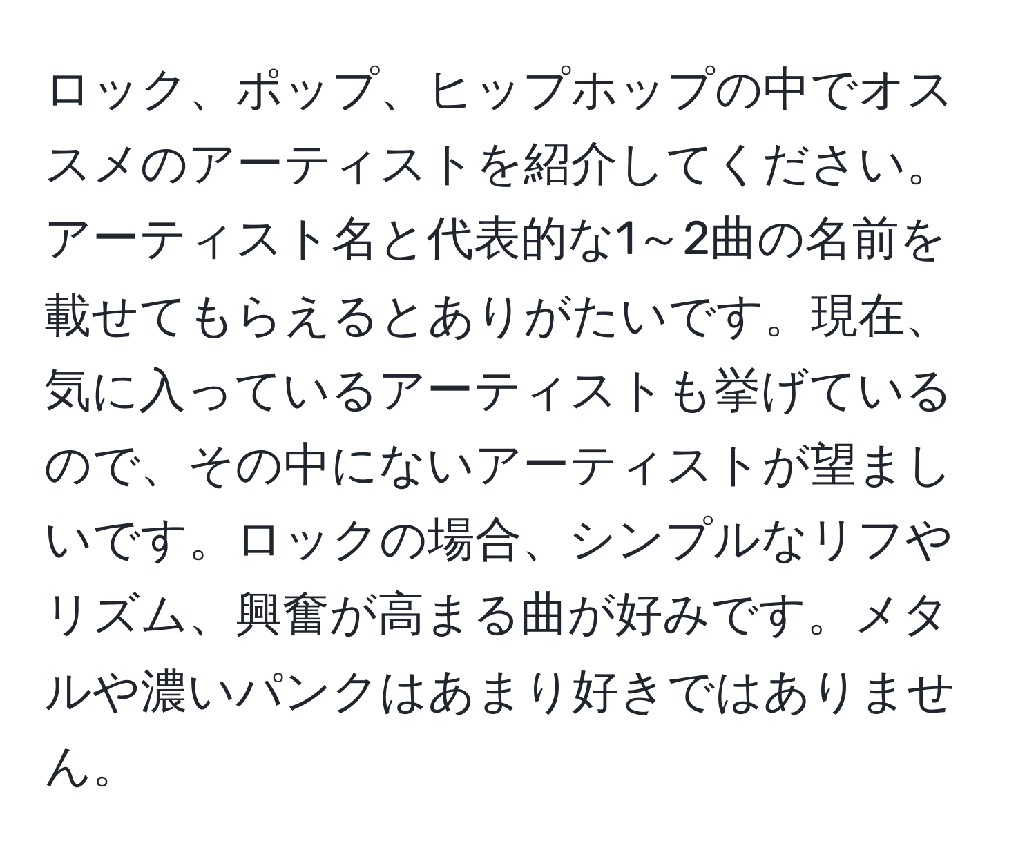 ロック、ポップ、ヒップホップの中でオススメのアーティストを紹介してください。アーティスト名と代表的な1～2曲の名前を載せてもらえるとありがたいです。現在、気に入っているアーティストも挙げているので、その中にないアーティストが望ましいです。ロックの場合、シンプルなリフやリズム、興奮が高まる曲が好みです。メタルや濃いパンクはあまり好きではありません。