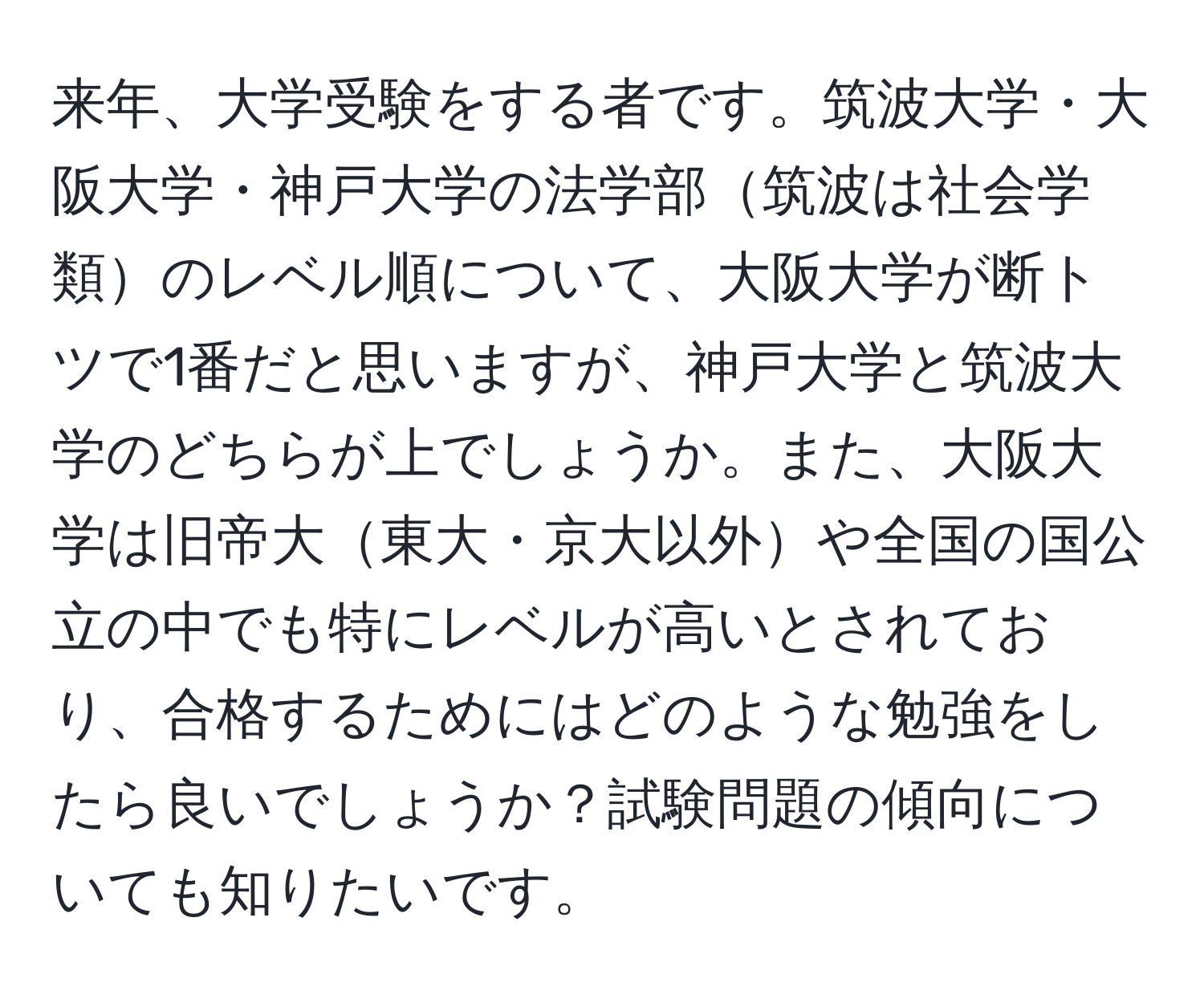 来年、大学受験をする者です。筑波大学・大阪大学・神戸大学の法学部筑波は社会学類のレベル順について、大阪大学が断トツで1番だと思いますが、神戸大学と筑波大学のどちらが上でしょうか。また、大阪大学は旧帝大東大・京大以外や全国の国公立の中でも特にレベルが高いとされており、合格するためにはどのような勉強をしたら良いでしょうか？試験問題の傾向についても知りたいです。