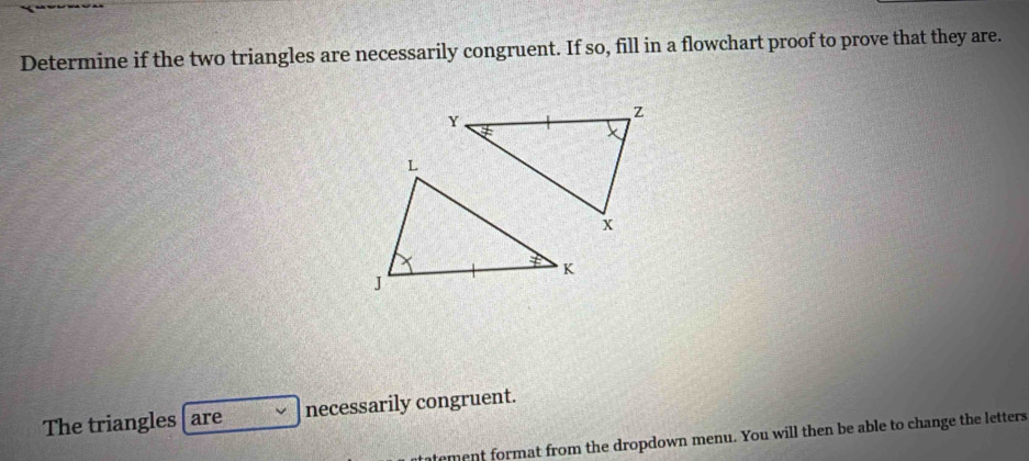 Determine if the two triangles are necessarily congruent. If so, fill in a flowchart proof to prove that they are. 
The triangles are necessarily congruent. 
tement format from the dropdown menu. You will then be able to change the letters