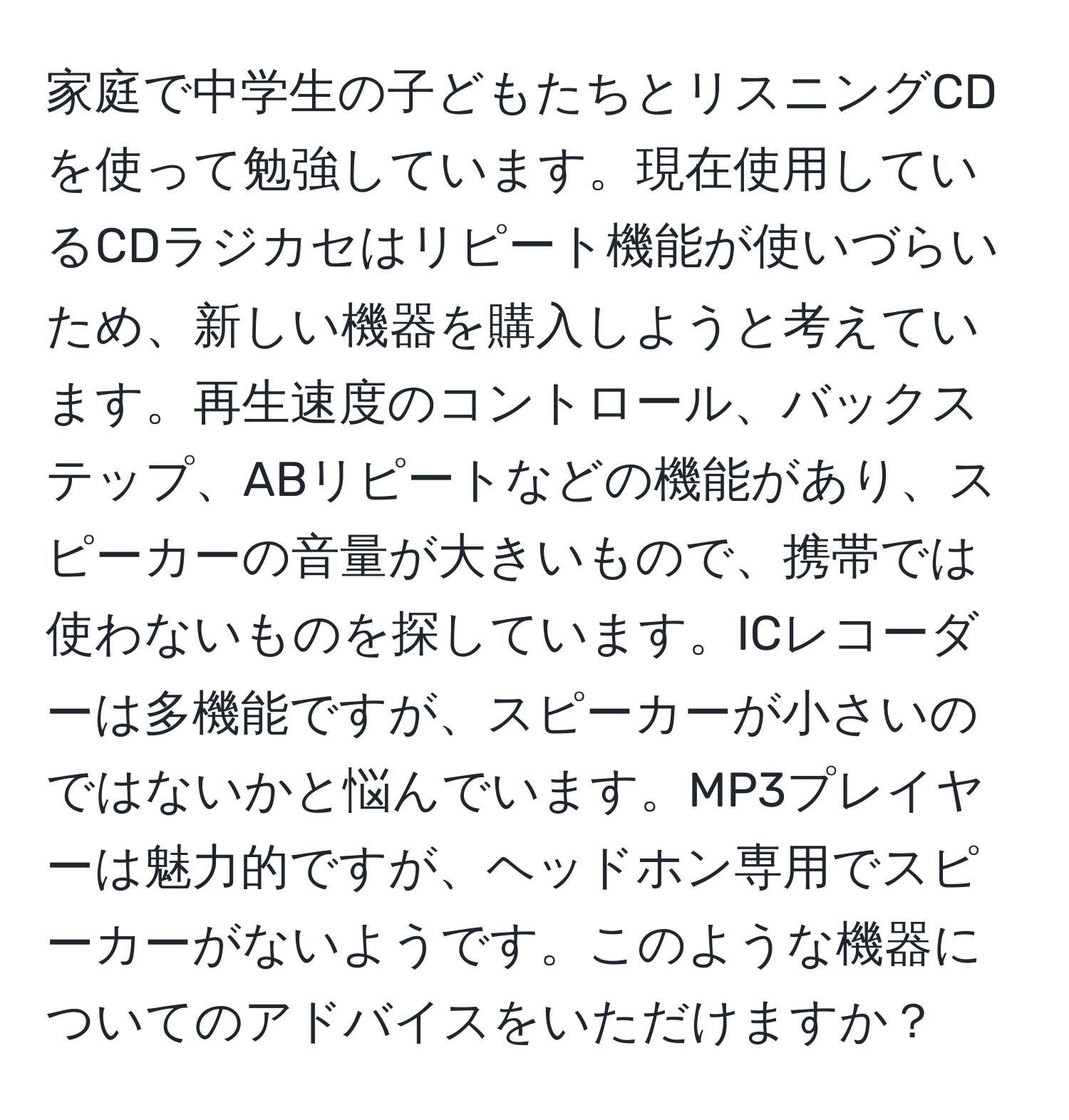 家庭で中学生の子どもたちとリスニングCDを使って勉強しています。現在使用しているCDラジカセはリピート機能が使いづらいため、新しい機器を購入しようと考えています。再生速度のコントロール、バックステップ、ABリピートなどの機能があり、スピーカーの音量が大きいもので、携帯では使わないものを探しています。ICレコーダーは多機能ですが、スピーカーが小さいのではないかと悩んでいます。MP3プレイヤーは魅力的ですが、ヘッドホン専用でスピーカーがないようです。このような機器についてのアドバイスをいただけますか？