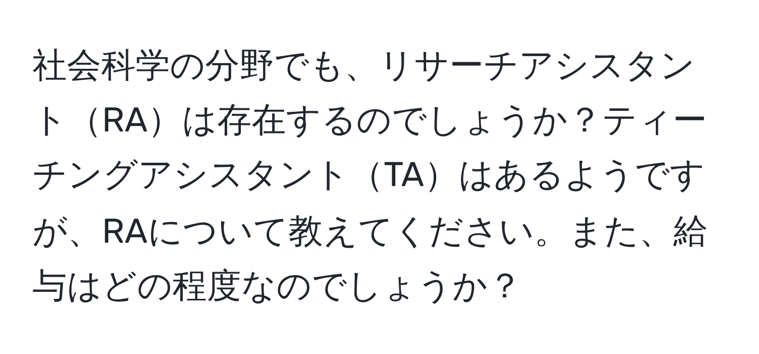 社会科学の分野でも、リサーチアシスタントRAは存在するのでしょうか？ティーチングアシスタントTAはあるようですが、RAについて教えてください。また、給与はどの程度なのでしょうか？