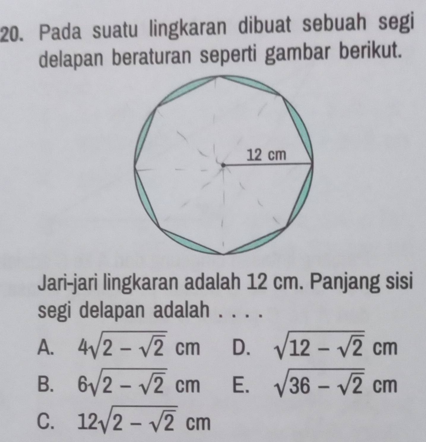 Pada suatu lingkaran dibuat sebuah segi
delapan beraturan seperti gambar berikut.
Jari-jari lingkaran adalah 12 cm. Panjang sisi
segi delapan adalah . . . .
A. 4sqrt(2-sqrt 2)cm D. sqrt(12-sqrt 2)cm
B. 6sqrt(2-sqrt 2)cm E. sqrt(36-sqrt 2)cm
C. 12sqrt(2-sqrt 2)cm