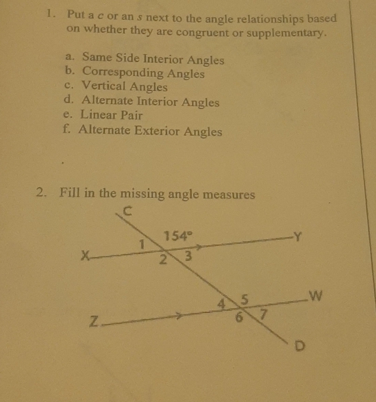 Put a c or an s next to the angle relationships based
on whether they are congruent or supplementary.
a. Same Side Interior Angles
b. Corresponding Angles
c. Vertical Angles
d. Alternate Interior Angles
e. Linear Pair
f. Alternate Exterior Angles
2. Fill in the missing angle measures