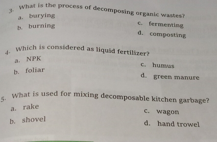 What is the process of decomposing organic wastes?
a. burying
b. burning
c. fermenting
d. composting
4. Which is considered as liquid fertilizer?
a. NPK
c. humus
b. foliar
d. green manure
5. What is used for mixing decomposable kitchen garbage?
a. rake
c. wagon
b. shovel
d. hand trowel