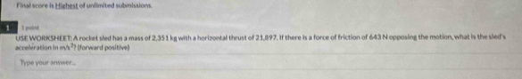 Final score is Highest of unlimited submissions. 
1 I point 
USE WORKSHEET: A rocket sled has a mass of 2,351 kg with a horizontal thrust of 21,897. If there is a force of friction of 643 N opposing the motion, what is the sled's 
acceleration in m 2y (forward positive) 
Type your answer...