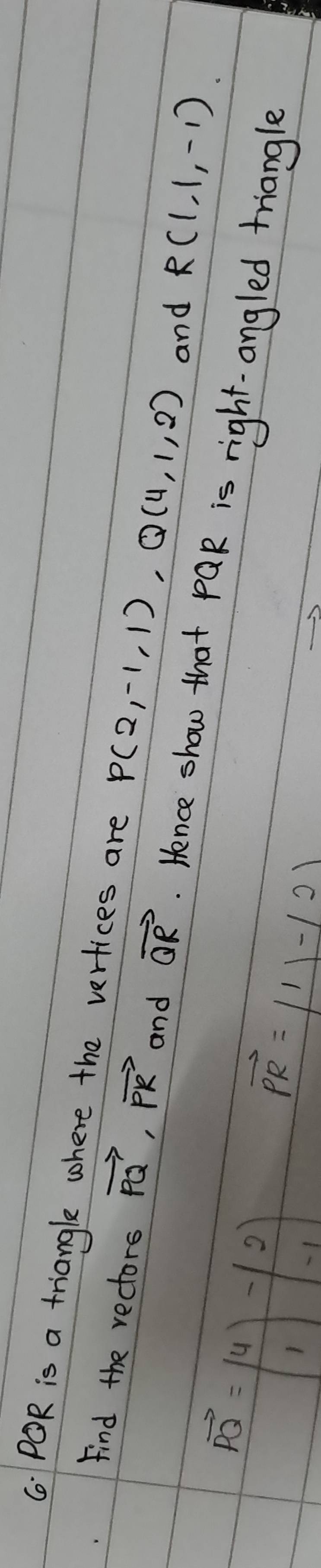 ( POR is a triangle where the vertices are P(2,-1,1), Q(4,1,2)
and R(1,1,-1)
Find the rectors vector PQ, vector PR and vector QR. Hence show that pQR is right. angled triangle
vector PQ=beginpmatrix 4 1endpmatrix -beginpmatrix 2 -1endpmatrix
vector PR=|1|-|2|