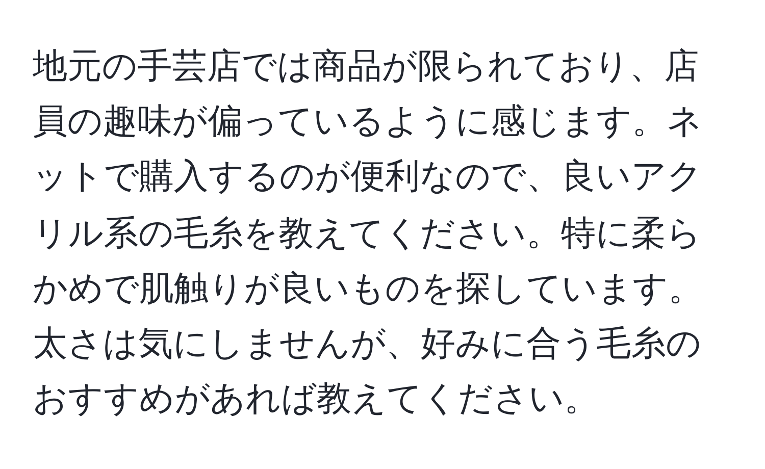 地元の手芸店では商品が限られており、店員の趣味が偏っているように感じます。ネットで購入するのが便利なので、良いアクリル系の毛糸を教えてください。特に柔らかめで肌触りが良いものを探しています。太さは気にしませんが、好みに合う毛糸のおすすめがあれば教えてください。