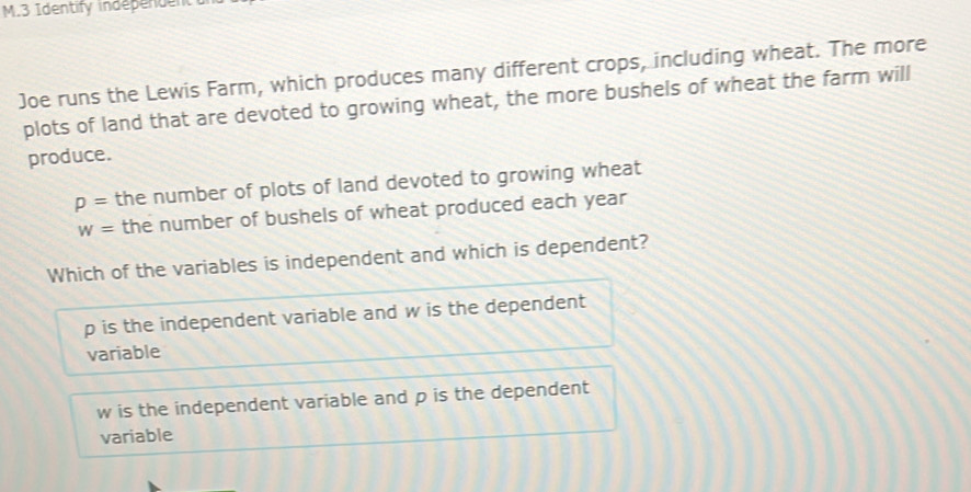 Identify independen
Joe runs the Lewis Farm, which produces many different crops, including wheat. The more
plots of land that are devoted to growing wheat, the more bushels of wheat the farm will
produce.
p= the number of plots of land devoted to growing wheat
w= the number of bushels of wheat produced each year
Which of the variables is independent and which is dependent?
p is the independent variable and w is the dependent
variable
w is the independent variable and p is the dependent
variable