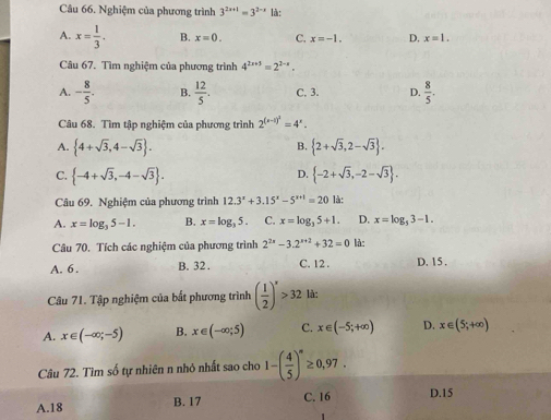 Nghiệm của phương trình 3^(2x+1)=3^(2-x) là:
A. x= 1/3 . B. x=0. C. x=-1. D, x=1.
Câu 67. Tìm nghiệm của phương trình 4^(2x+3)=2^(2-x).
A. - 8/5 . B.  12/5 . C. 3. D.  8/5 .
Câu 68. Tìm tập nghiệm của phương trình 2^((x-1)^2)=4^x.
B.
A.  4+sqrt(3),4-sqrt(3) .  2+sqrt(3),2-sqrt(3) .
D.
C.  -4+sqrt(3),-4-sqrt(3) .  -2+sqrt(3),-2-sqrt(3) .
Câu 69. Nghiệm của phương trình 12.3^x+3.15^x-5^(x+1)=20 là:
A. x=log _35-1. B. x=log _35. C. x=log _35+1. D. x=log _53-1.
Câu 70. Tích các nghiệm của phương trình 2^(2x)-3.2^(x+2)+32=0 là:
A. 6. B. 32 . C. 12 . D. 15.
Câu 71. Tập nghiệm của bắt phương trình ( 1/2 )^x>32 là:
A. x∈ (-∈fty ;-5) B. x∈ (-∈fty ;5) C. x∈ (-5;+∈fty ) D. x∈ (5;+∈fty )
Câu 72. Tìm số tự nhiên n nhỏ nhất sao cho 1-( 4/5 )^n≥ 0,97.
A.18 B. 17 C. 16 D.15