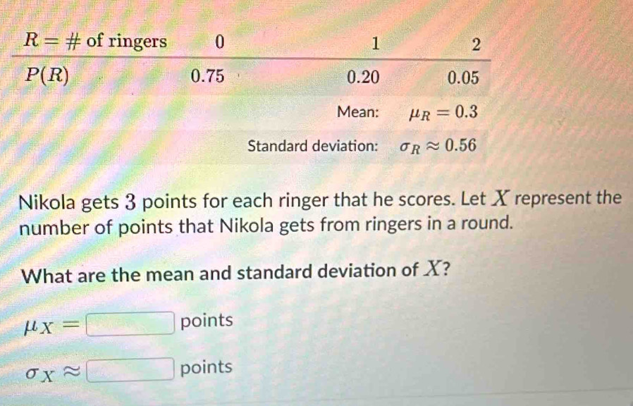 Nikola gets 3 points for each ringer that he scores. Let X represent the
number of points that Nikola gets from ringers in a round.
What are the mean and standard deviation of X?
mu _X=□ points
sigma _Xapprox □ points