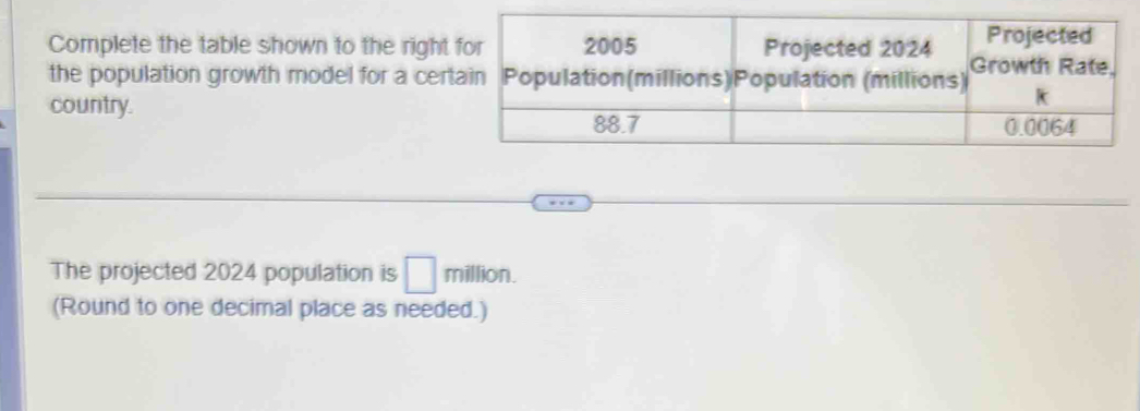 Complete the table shown to the right 
the population growth model for a cer 
country. 
The projected 2024 population is □ million. 
(Round to one decimal place as needed.)