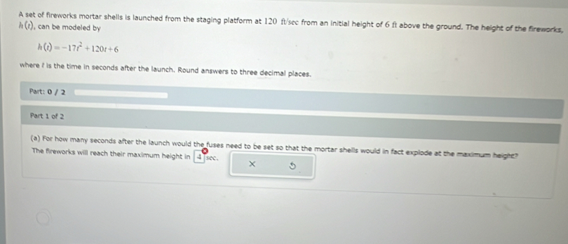 A set of fireworks mortar shells is launched from the staging platform at 120 ft/sec from an initial height of 6 ft above the ground. The height of the fireworks,
h(t) , can be modeled by
h(t)=-17t^2+120t+6
where ? is the time in seconds after the launch. Round answers to three decimal places. 
Part: 0 / 2 
Part 1 of 2 
(a) For how many seconds after the launch would the fuses need to be set so that the mortar shells would in fact explode at the maximum height? 
The fireworks will reach their maximum height in 4 sec.