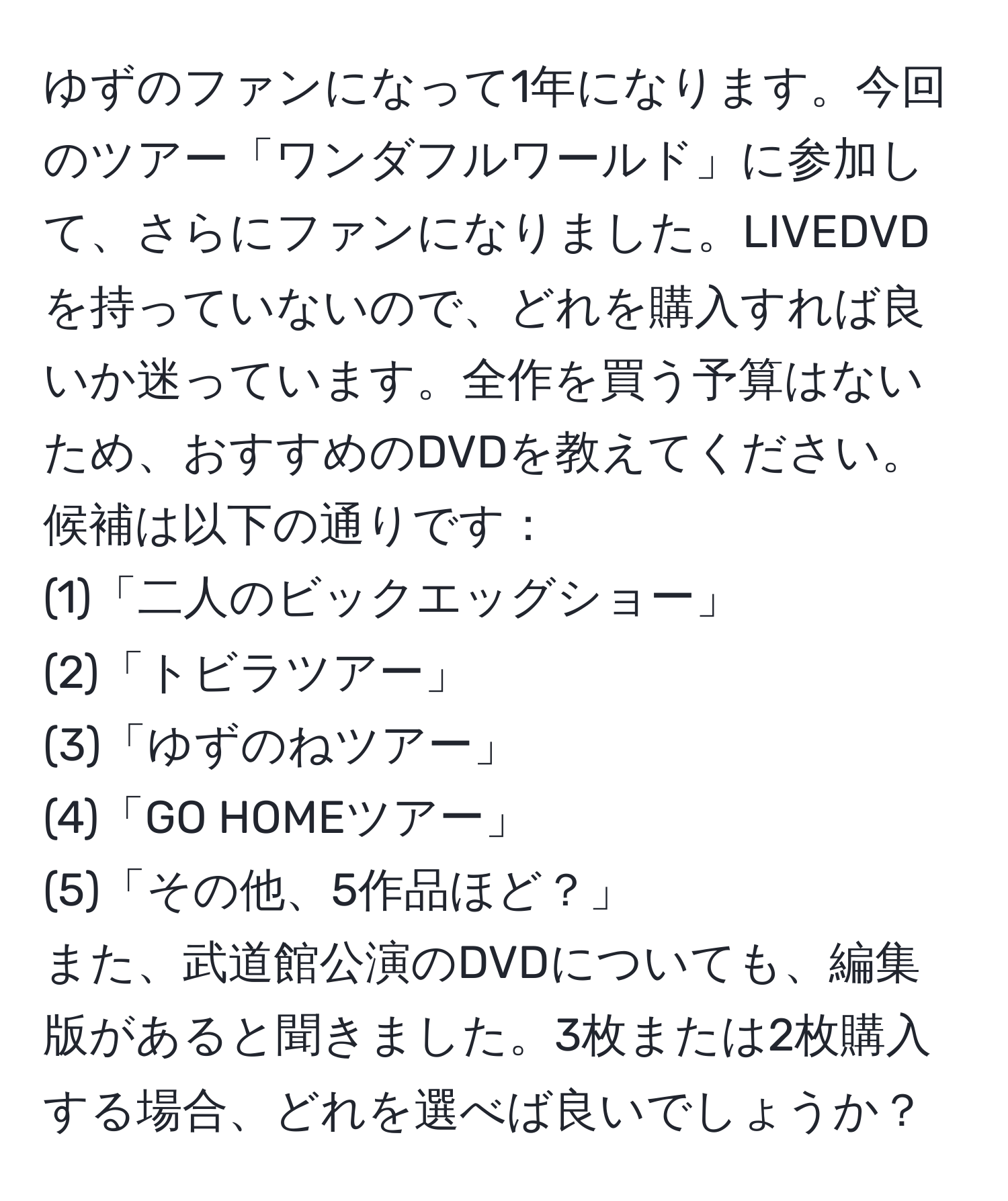 ゆずのファンになって1年になります。今回のツアー「ワンダフルワールド」に参加して、さらにファンになりました。LIVEDVDを持っていないので、どれを購入すれば良いか迷っています。全作を買う予算はないため、おすすめのDVDを教えてください。候補は以下の通りです：  
(1)「二人のビックエッグショー」  
(2)「トビラツアー」  
(3)「ゆずのねツアー」  
(4)「GO HOMEツアー」  
(5)「その他、5作品ほど？」  
また、武道館公演のDVDについても、編集版があると聞きました。3枚または2枚購入する場合、どれを選べば良いでしょうか？