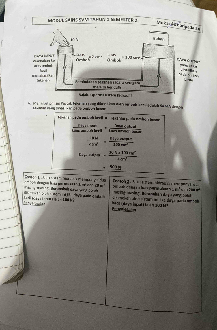 Mengikut prinsip Pascal, tekanan yang dikenakan oleh omboh kecil adalah SAMA dengan
tekanan yang dihasilkan pada omboh besar.
Tekanan pada omboh kecil = Tekanan pada omboh besar
 Dayainput/Luasombohkecil = Dayaoutput/Luasombohbesar 
 10N/2cm^2 = Dayaoutput/100cm^2 
Dayaoutput= (10N* 100cm^2)/2cm^2 
=_ 500N
Contoh 1 : Satu sistem hidraulik mempunyai dua Contoh 2 : Satu sistem hidraulik mempunyai dua
omboh dengan luas permukaan 1m^2 dan 20m^2 omboh dengan luas permukaan 1m^2 dan 200m^2
masing-masing. Berapakah daya yang boleh masing-masing. Berapakah daya yang boleh
dikenakan oleh sistem ini jika daya pada omboh dikenakan oleh sistem ini jika daya pada omboh
kecil (daya input) ialah 100 N? kecil (daya input) ialah 100 N?
Penyelesaian Penvelesaian